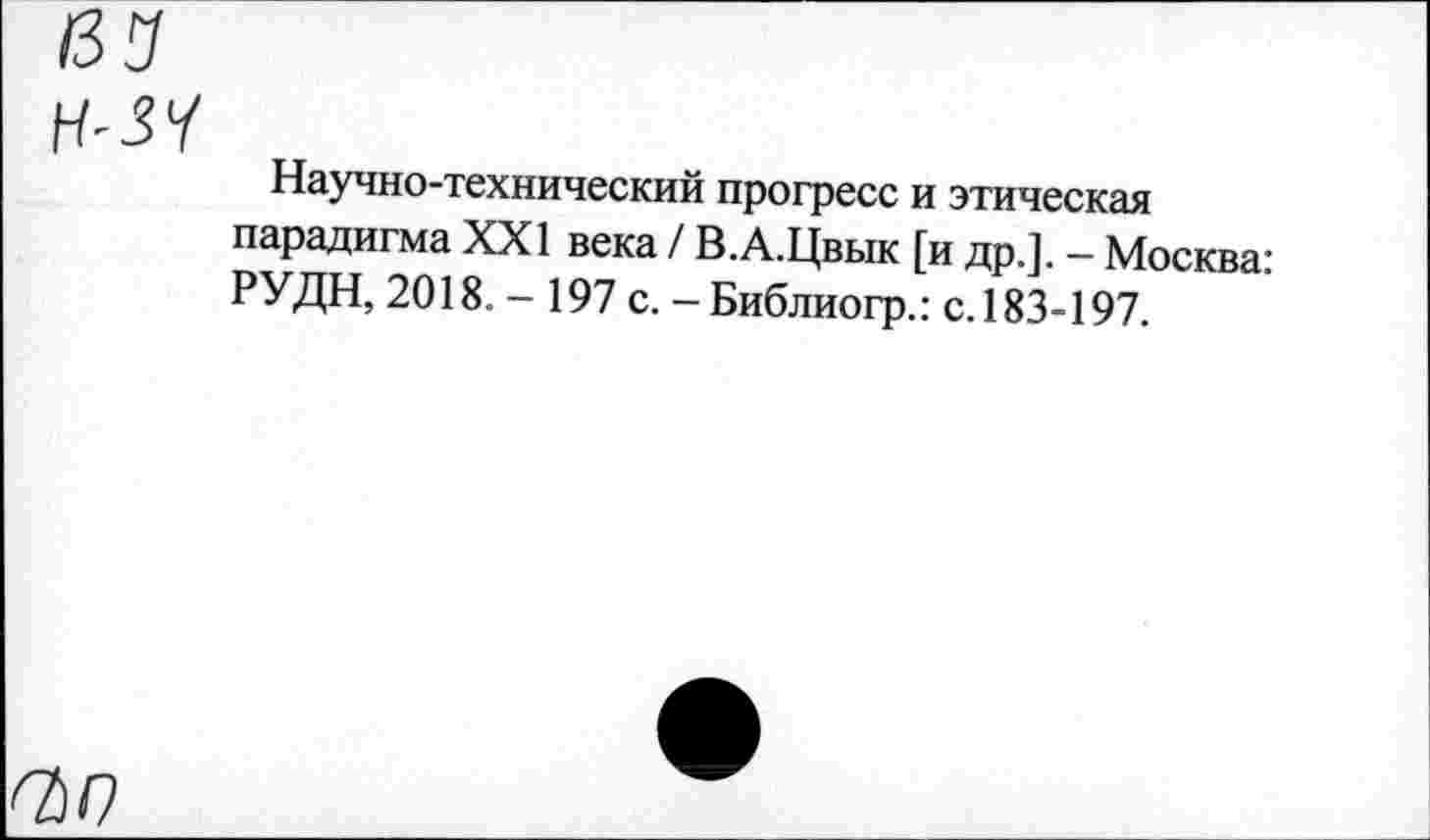 ﻿Н-ЗЧ
Научно-технический прогресс и этическая парадигма XXI века / В.А.Цвык [и др.]. — Москва: РУДН, 2018. - 197 с. - Библиогр.: с. 183-197.
ОМ